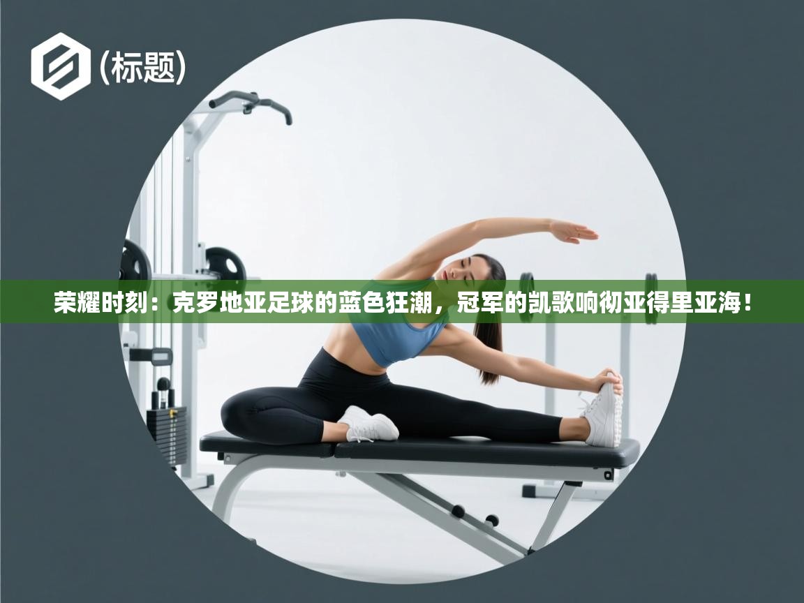 荣耀时刻：克罗地亚足球的蓝色狂潮，冠军的凯歌响彻亚得里亚海！